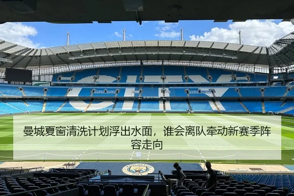 曼城夏窗清洗计划浮出水面，谁会离队牵动新赛季阵容走向