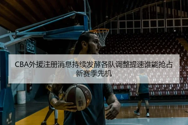 CBA外援注册消息持续发酵各队调整提速谁能抢占新赛季先机